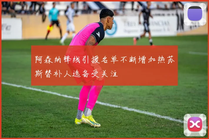 阿森纳锋线引援名单不断增加热苏斯替补人选备受关注