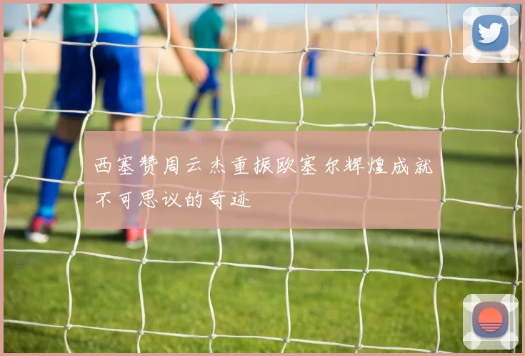 西塞赞周云杰重振欧塞尔辉煌成就不可思议的奇迹