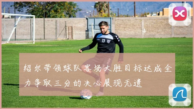 绍尔带领球队客场大胜目标达成全力争取三分的决心展现无遗