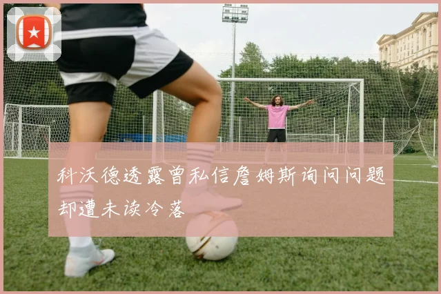 科沃德透露曾私信詹姆斯询问问题却遭未读冷落