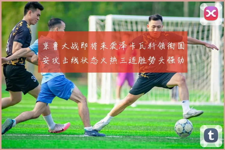 京鲁大战即将来袭泽卡瓦科领衔国安攻击线状态火热三连胜势头强劲