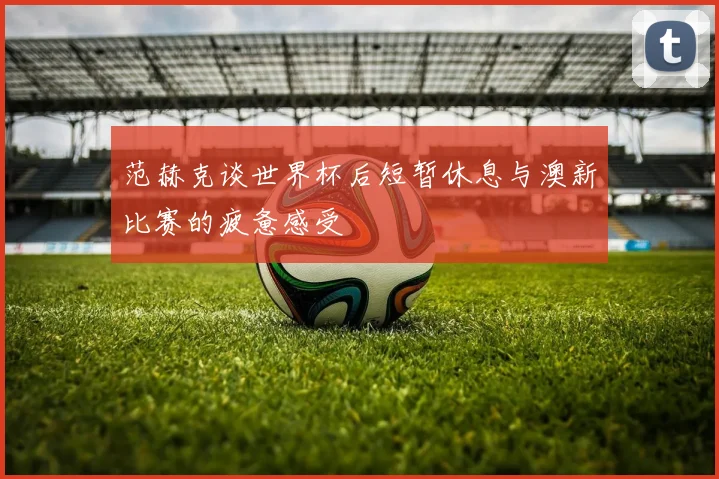 范赫克谈世界杯后短暂休息与澳新比赛的疲惫感受