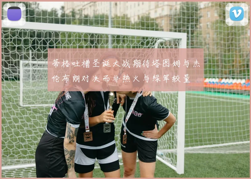 蒂格吐槽圣诞大战期待塔图姆与杰伦布朗对决而非热火与绿军较量