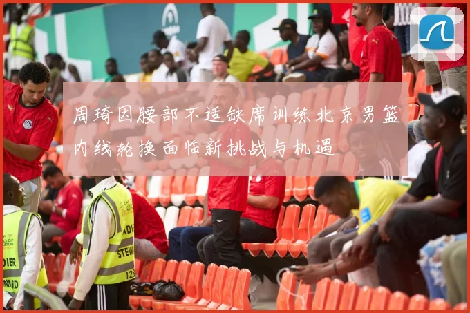 周琦因腰部不适缺席训练北京男篮内线轮换面临新挑战与机遇