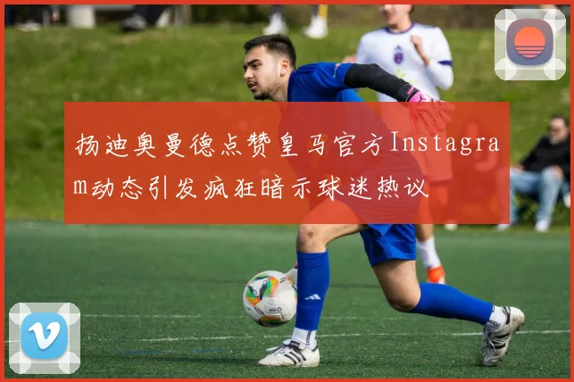 扬迪奥曼德点赞皇马官方Instagram动态引发疯狂暗示球迷热议