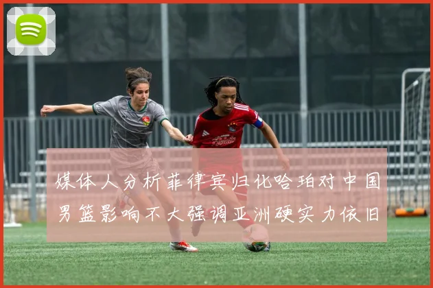 媒体人分析菲律宾归化哈珀对中国男篮影响不大强调亚洲硬实力依旧强劲