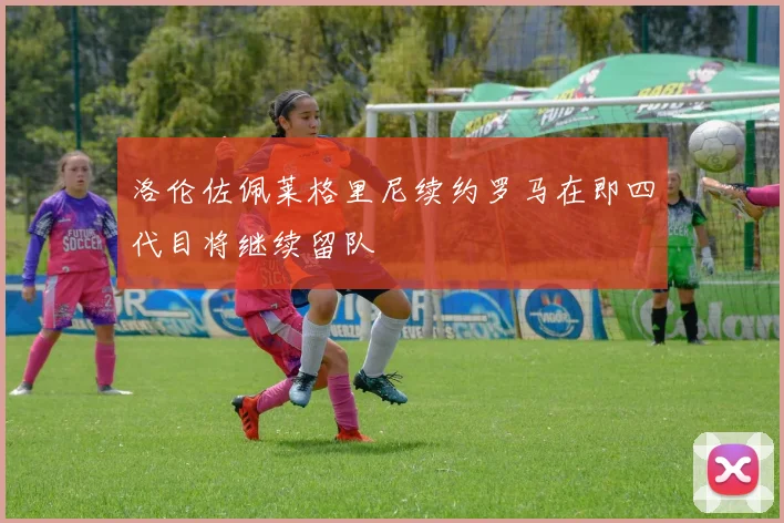 洛伦佐佩莱格里尼续约罗马在即四代目将继续留队