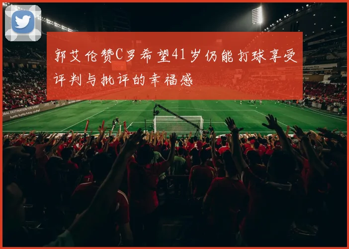 郭艾伦赞C罗希望41岁仍能打球享受评判与批评的幸福感