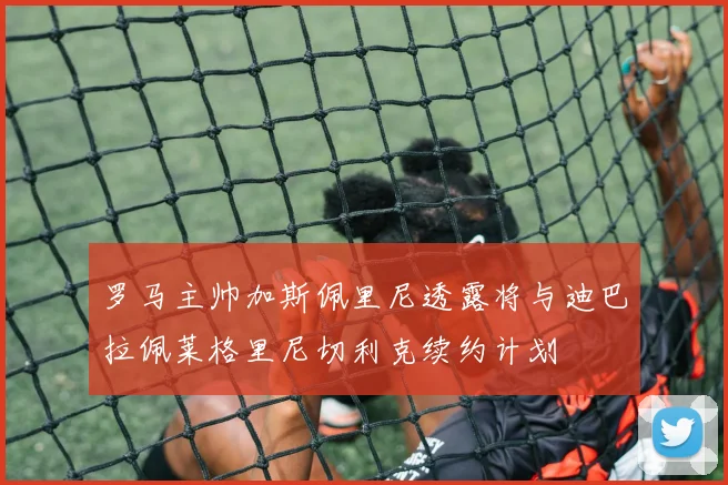 罗马主帅加斯佩里尼透露将与迪巴拉佩莱格里尼切利克续约计划