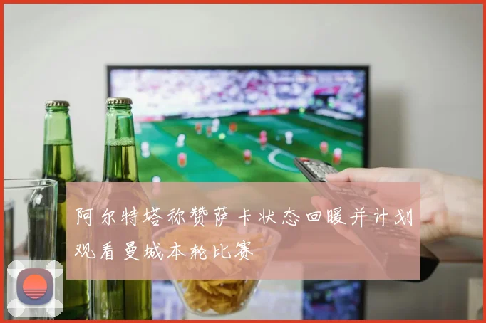 阿尔特塔称赞萨卡状态回暖并计划观看曼城本轮比赛
