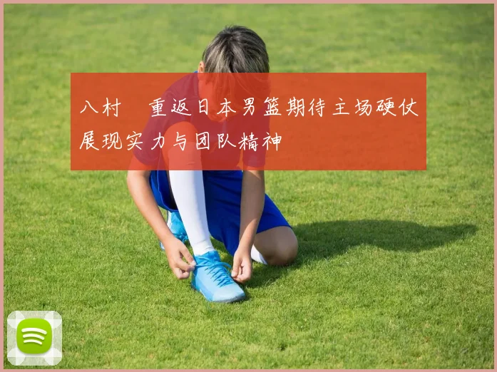 八村塁重返日本男篮期待主场硬仗展现实力与团队精神