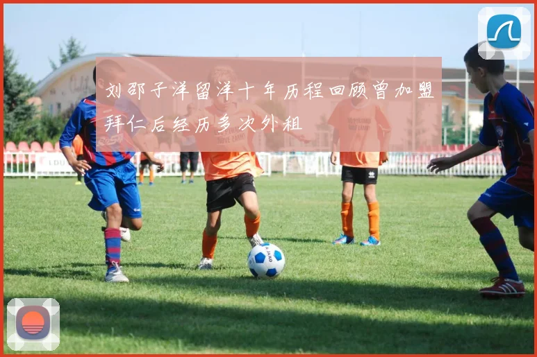 刘邵子洋留洋十年历程回顾曾加盟拜仁后经历多次外租