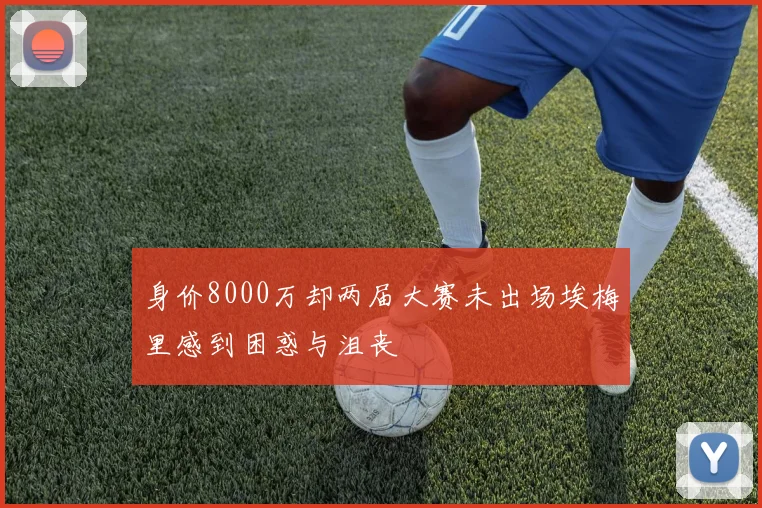 身价8000万却两届大赛未出场埃梅里感到困惑与沮丧