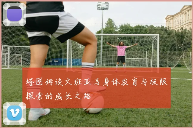 塔图姆谈文班亚马身体发育与极限探索的成长之路