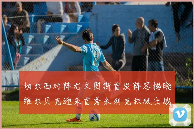 切尔西对阵尤文图斯首发阵容揭晓维尔贝克迎来首秀米利克积极出战蓝军替补席人数达到21人