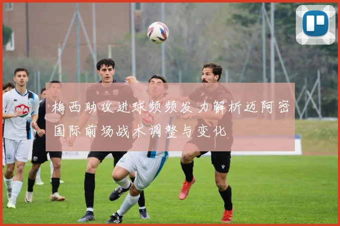 梅西助攻进球频频发力解析迈阿密国际前场战术调整与变化