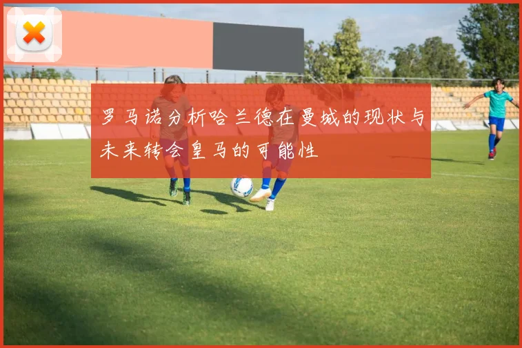 罗马诺分析哈兰德在曼城的现状与未来转会皇马的可能性