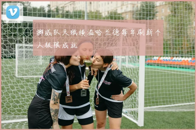 挪威队天赋横溢哈兰德每年刷新个人极限成就