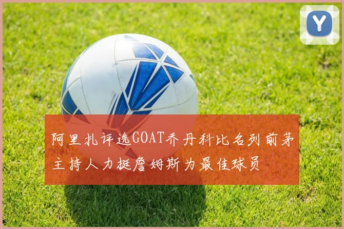 阿里扎评选GOAT乔丹科比名列前茅主持人力挺詹姆斯为最佳球员