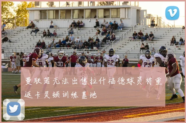 曼联若无法出售拉什福德球员将重返卡灵顿训练基地