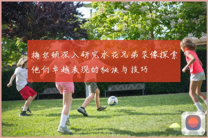 梅尔顿深入研究水花兄弟录像探索他们卓越表现的秘诀与技巧