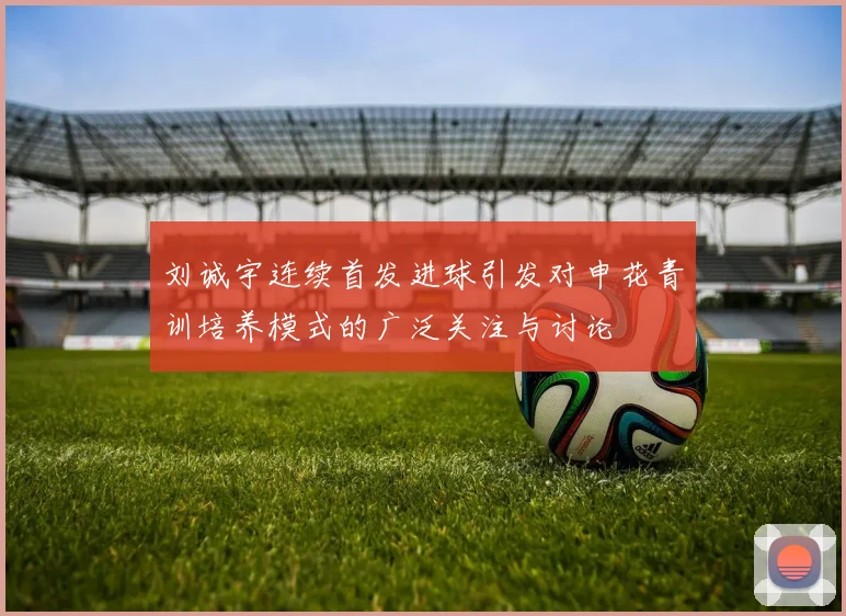 刘诚宇连续首发进球引发对申花青训培养模式的广泛关注与讨论