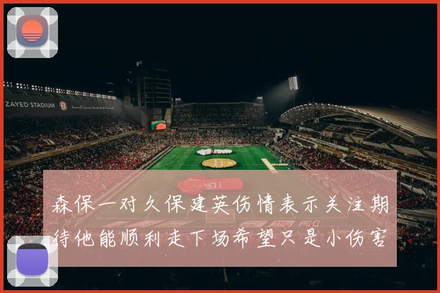 森保一对久保建英伤情表示关注期待他能顺利走下场希望只是小伤害