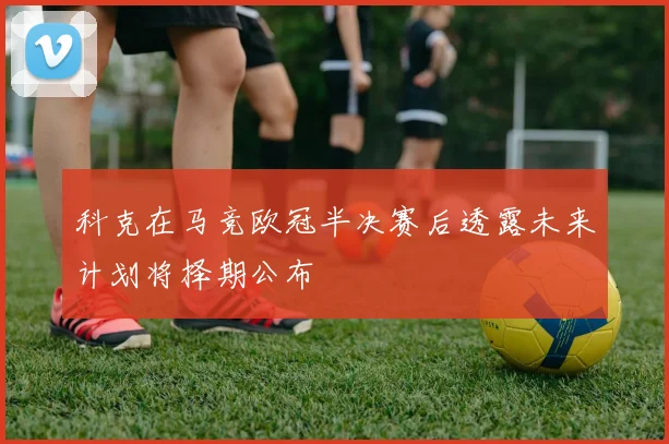 科克在马竞欧冠半决赛后透露未来计划将择期公布