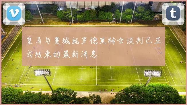 皇马与曼城就罗德里转会谈判已正式结束的最新消息