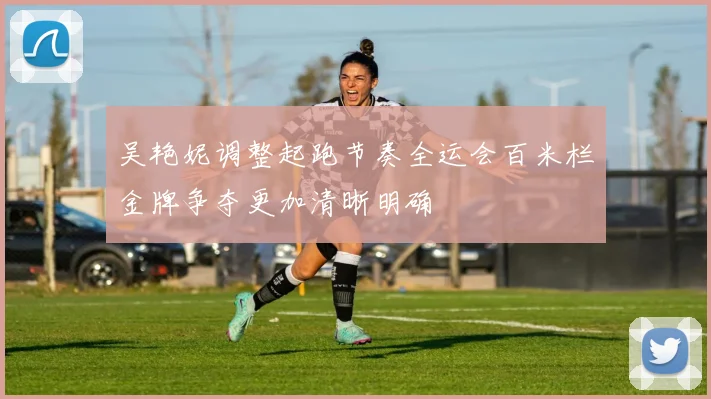 吴艳妮调整起跑节奏全运会百米栏金牌争夺更加清晰明确