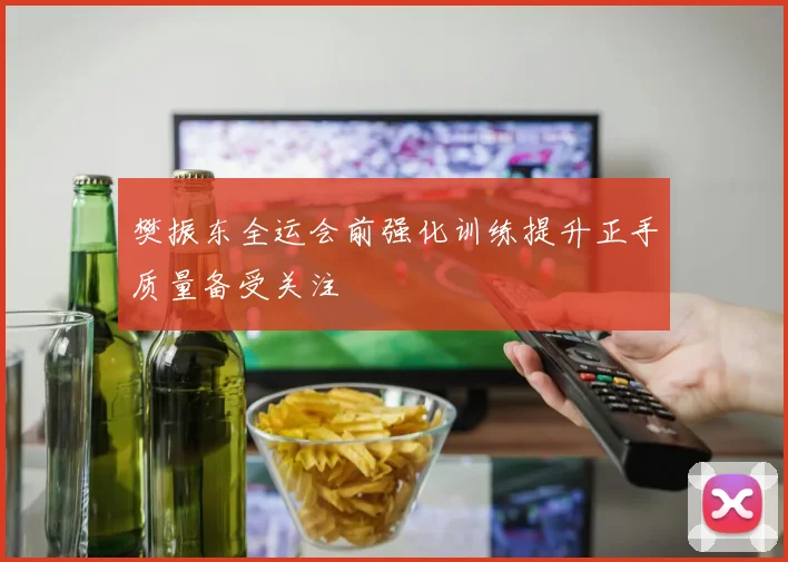樊振东全运会前强化训练提升正手质量备受关注
