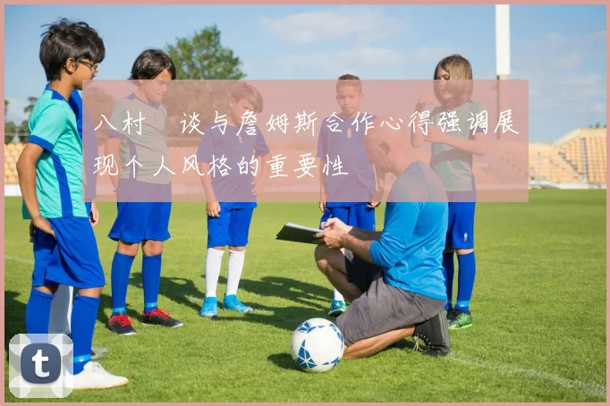 八村塁谈与詹姆斯合作心得强调展现个人风格的重要性