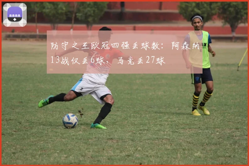 防守之王欧冠四强丢球数：阿森纳13战仅丢6球，马竞丢27球